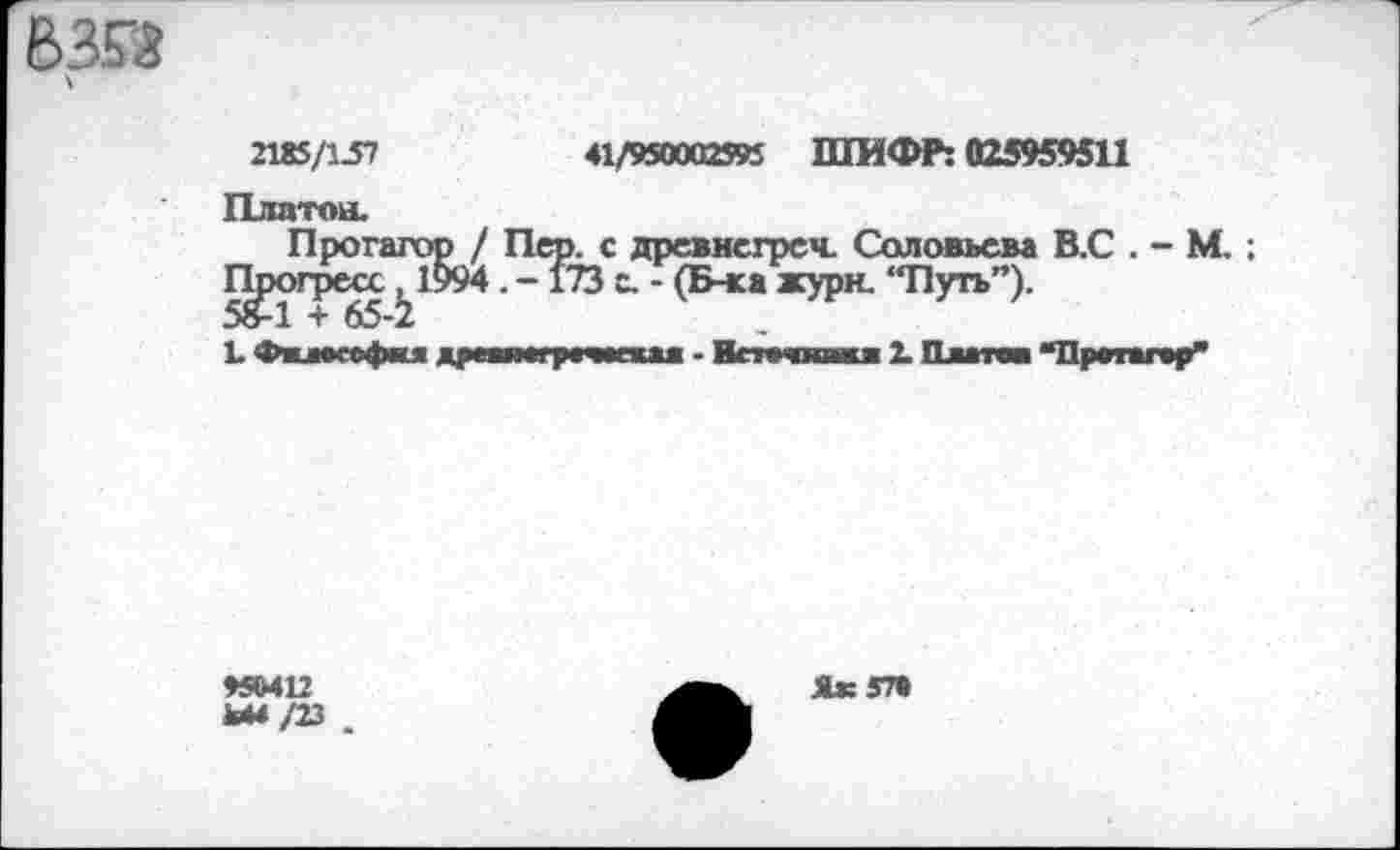 ﻿В353
2185/157	41/950002595 ШИФР: 025959511
Платон. Протагор / Пер. с древнсгреч. Соловьева В.С . - М. ;
Прогрей. . -173 с. - (Б-ка жури. “Путь”).
1. Фв—софит др—»игр»—голо - Всточкваи» 2. Платов ‘‘Протагор*’
♦5ЫП
Ы4/23
Як 5П